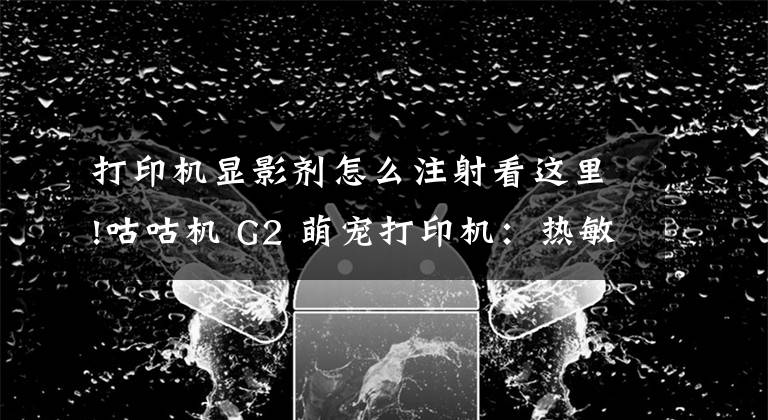 打印机显影剂怎么注射看这里!咕咕机 G2 萌宠打印机:热敏打印无墨环保