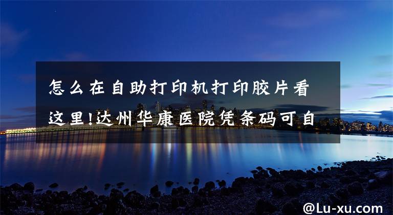 怎么在自助打印机打印胶片看这里!达州华康医院凭条码可自助打印影像报告胶片啦