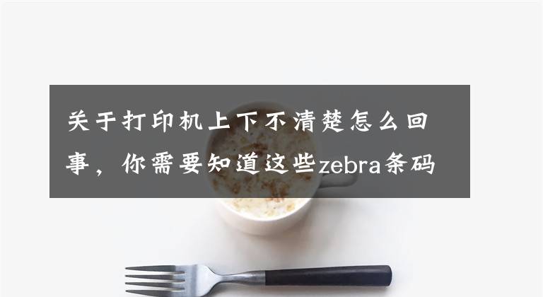 关于打印机上下不清楚怎么回事,你需要知道这些zebra条码打印机打印模糊