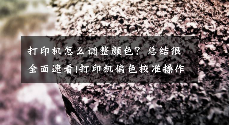 打印机怎么调整颜色?总结很全面速看!打印机偏色校准操作说明