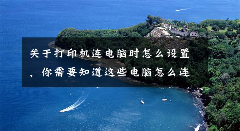 关于打印机连电脑时怎么设置,你需要知道这些电脑怎么连接打印机