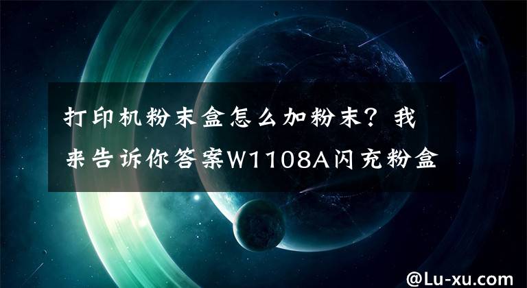 打印机粉末盒怎么加粉末?我来告诉你答案W1108A闪充粉盒充粉步骤指引