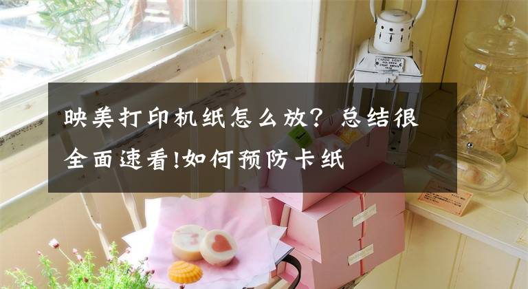 映美打印机纸怎么放？总结很全面速看!如何预防卡纸