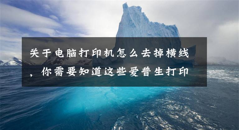 关于电脑打印机怎么去掉横线,你需要知道这些爱普生打印出来图片有横纹喷头检测是好的,什么原因,怎么处理?