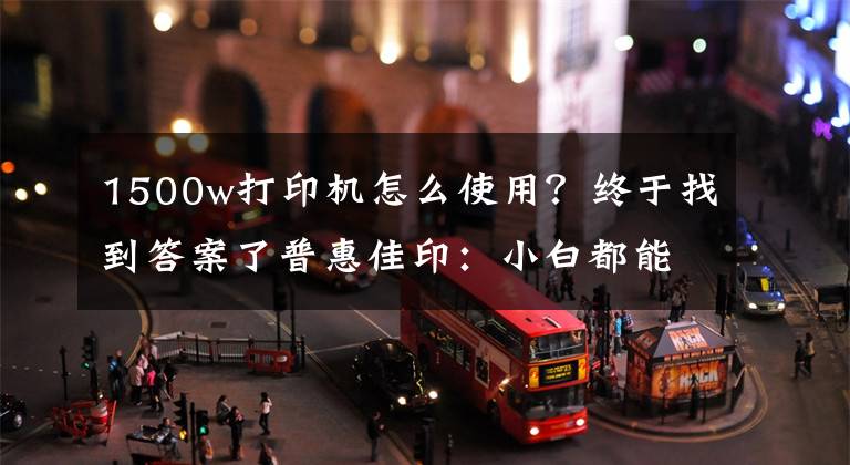 1500w打印机怎么使用?终于找到答案了普惠佳印:小白都能操作打印机的方法