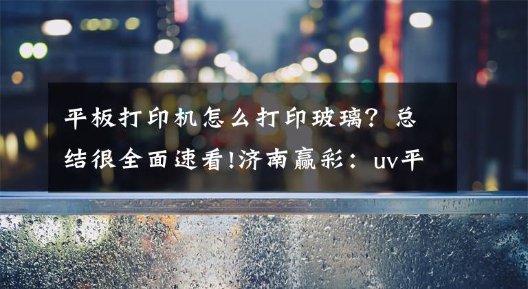 平板打印机怎么打印玻璃?总结很全面速看!济南赢彩:uv平板打印机可以应用在哪些方面