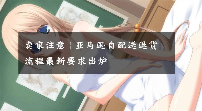 卖家注意 | 亚马逊自配送退货流程最新要求出炉