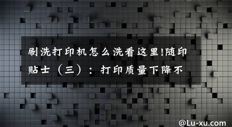 刷洗打印机怎么洗看这里!随印贴士（三）：打印质量下降不用急，清洗喷头来帮你