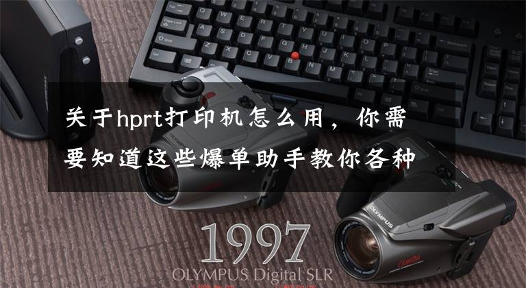 关于hprt打印机怎么用，你需要知道这些爆单助手教你各种型号打印机校验方法