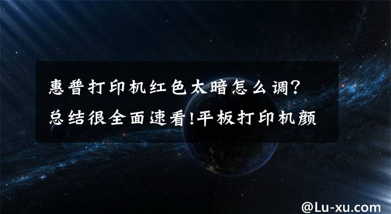 惠普打印机红色太暗怎么调?总结很全面速看!平板打印机颜色调整
