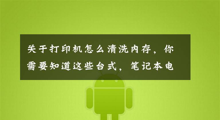 关于打印机怎么清洗内存,你需要知道这些台式,笔记本电脑Windows系统不能打印?你得这样子做