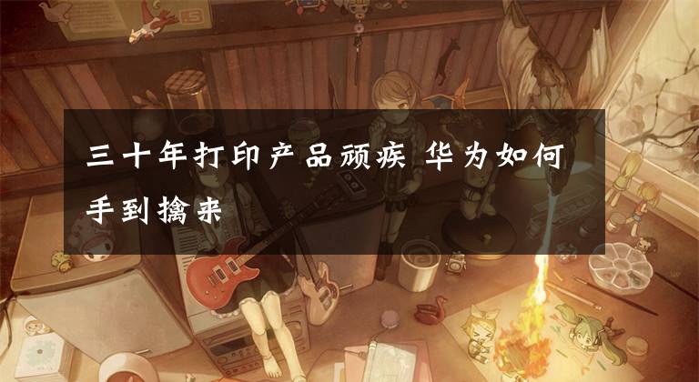 三十年打印产品顽疾 华为如何手到擒来