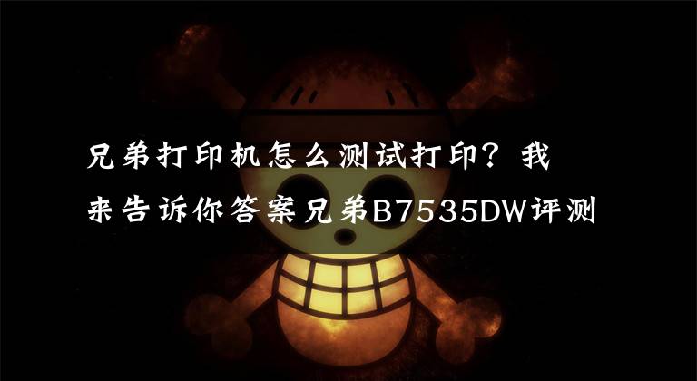 兄弟打印机怎么测试打印？我来告诉你答案兄弟B7535DW评测：这才是职场人想要的打印机