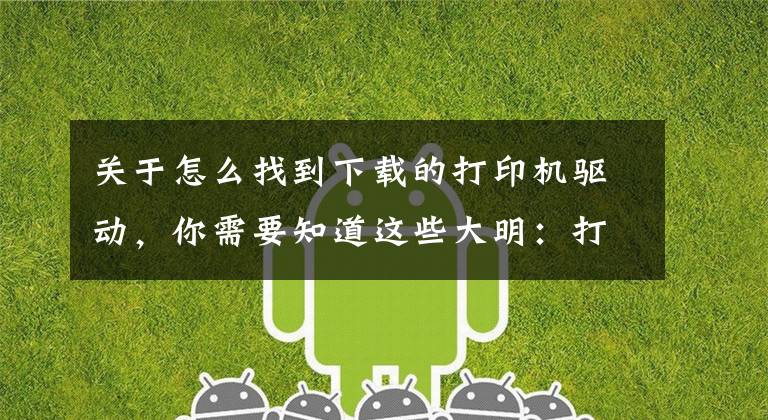 关于怎么找到下载的打印机驱动，你需要知道这些大明：打印机驱动怎么安装？教你3招，轻松搞定