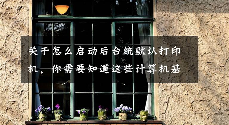 关于怎么启动后台统默认打印机,你需要知道这些计算机基本操作