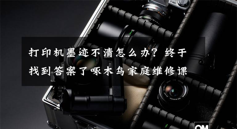 打印机墨迹不清怎么办?终于找到答案了啄木鸟家庭维修课堂 | 打印机打印不清晰如何处理?