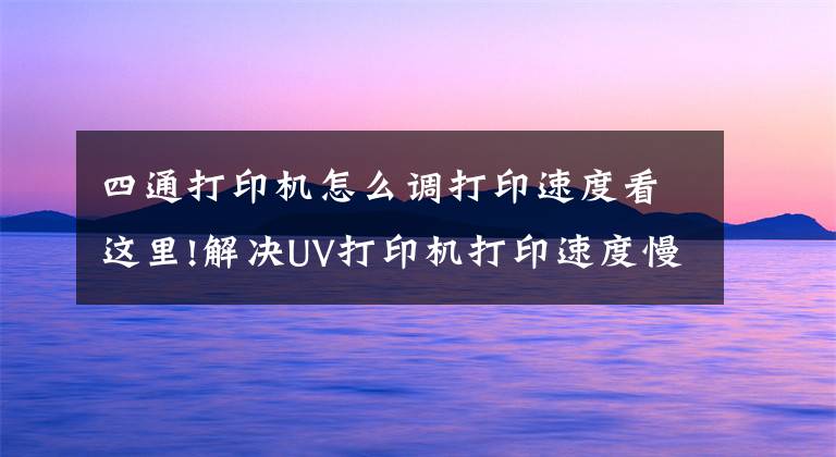 四通打印机怎么调打印速度看这里!解决UV打印机打印速度慢的办法有哪些