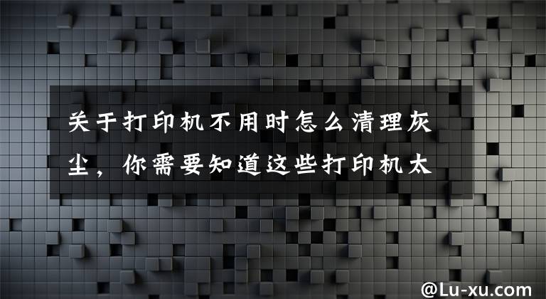 关于打印机不用时怎么清理灰尘，你需要知道这些打印机太久没使用应该注意什么？