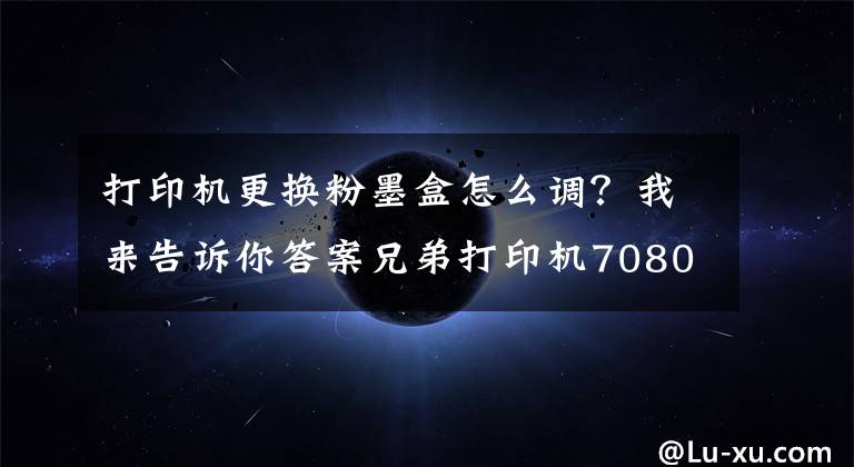 打印机更换粉墨盒怎么调?我来告诉你答案兄弟打印机7080D取消更换墨盒步骤
