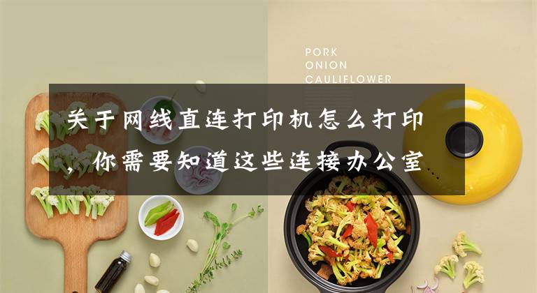 关于网线直连打印机怎么打印，你需要知道这些连接办公室打印机的几种简单方法