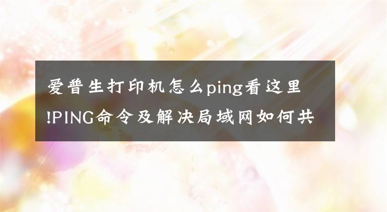爱普生打印机怎么ping看这里!PING命令及解决局域网如何共享打印机的方法