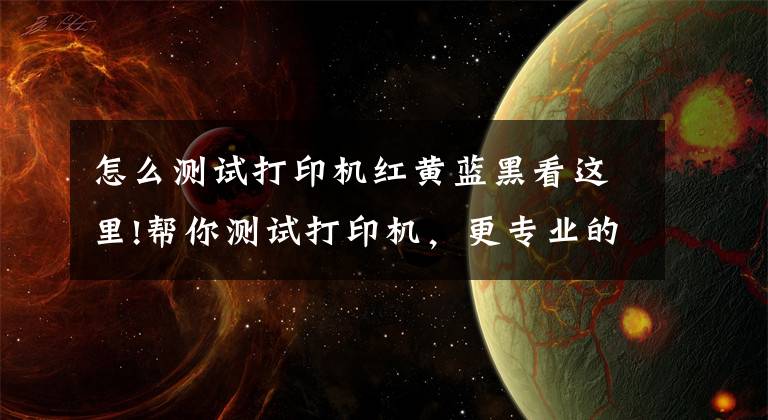 怎么测试打印机红黄蓝黑看这里!帮你测试打印机，更专业的打印测试页工具