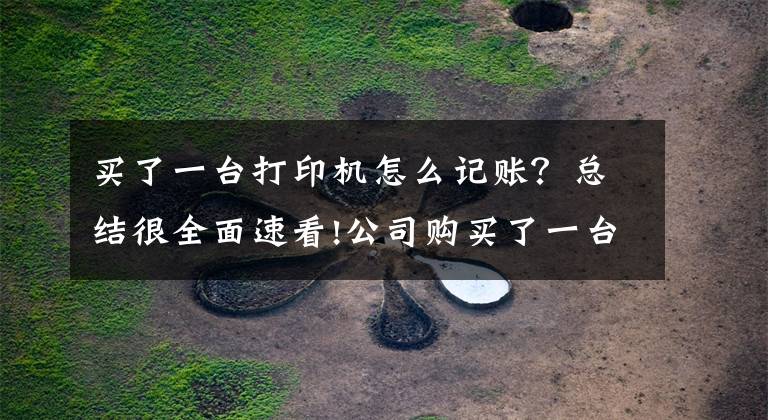 买了一台打印机怎么记账?总结很全面速看!公司购买了一台2000元的打印机,是直接计入“管理费用”还是计入“固定资产”?