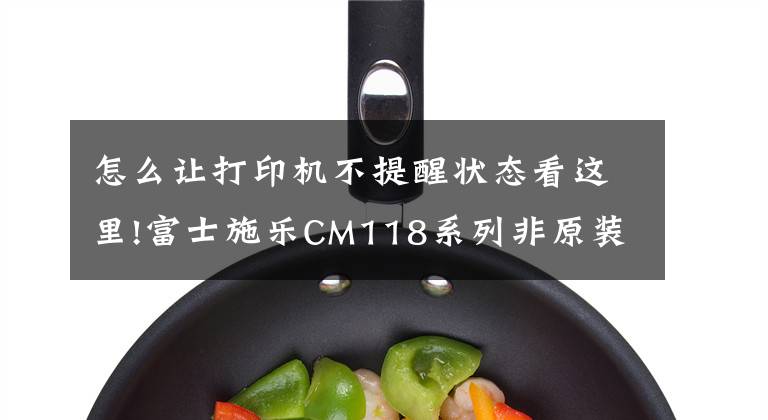 怎么让打印机不提醒状态看这里!富士施乐CM118系列非原装提示解决方案