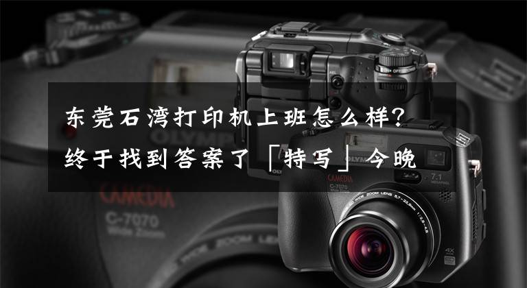 东莞石湾打印机上班怎么样?终于找到答案了「特写」今晚下单,明天收货:3D打印厂,属于东莞的“赛博朋克”