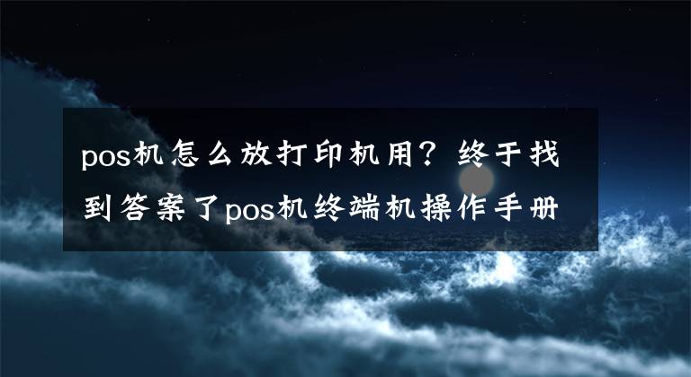 pos机怎么放打印机用？终于找到答案了pos机终端机操作手册
