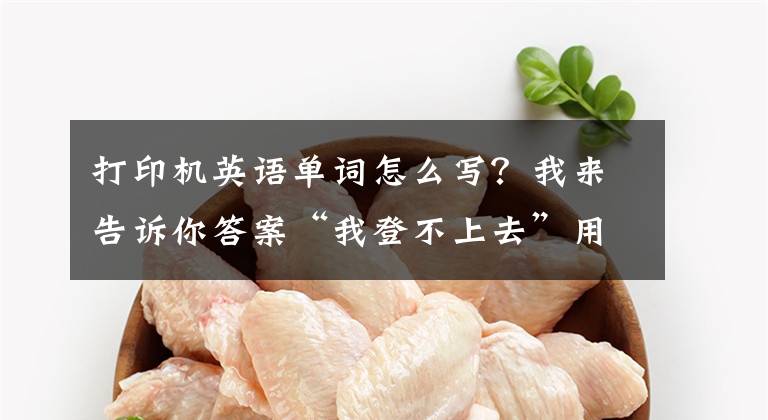 打印机英语单词怎么写？我来告诉你答案“我登不上去”用英语怎么说？70句办公日常英语口语很实用