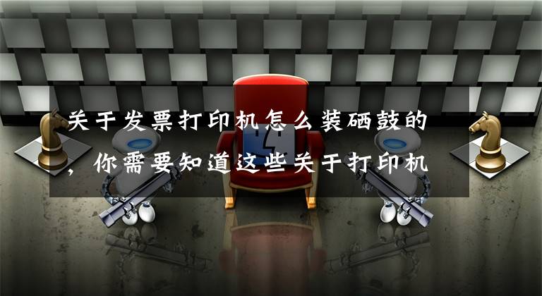 关于发票打印机怎么装硒鼓的，你需要知道这些关于打印机硒鼓你们知道多少呢？