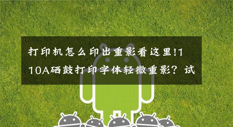 打印机怎么印出重影看这里!110A硒鼓打印字体轻微重影?试试看这一招