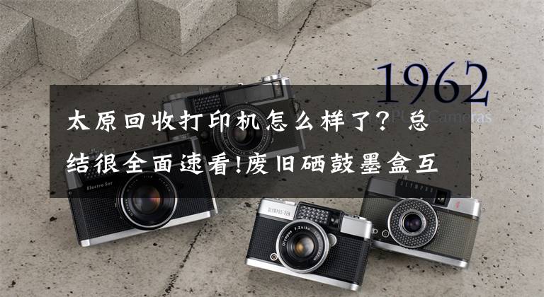 太原回收打印机怎么样了?总结很全面速看!废旧硒鼓墨盒互联网+回收成为独角兽