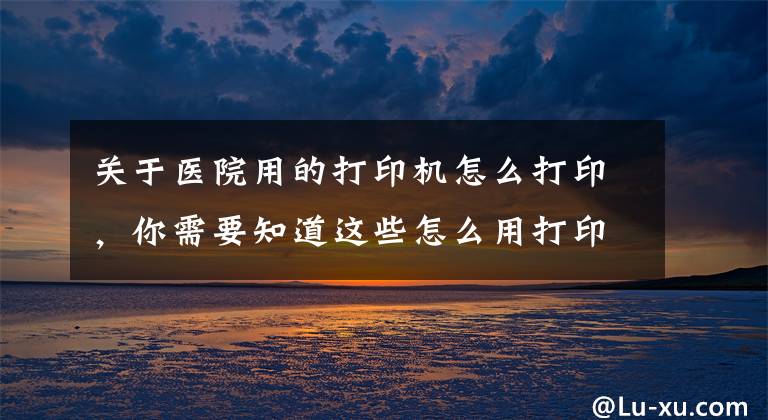 关于医院用的打印机怎么打印，你需要知道这些怎么用打印机打印文档？掌握这些技巧，其实很简单