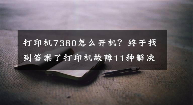 打印机7380怎么开机？终于找到答案了打印机故障11种解决方案