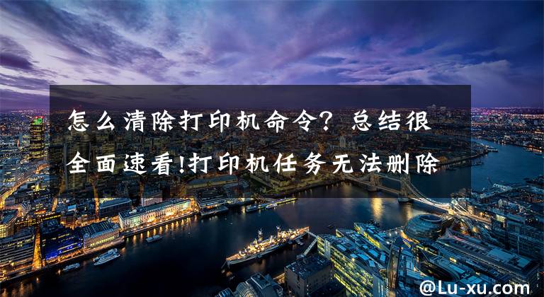 怎么清除打印机命令？总结很全面速看!打印机任务无法删除解决方法