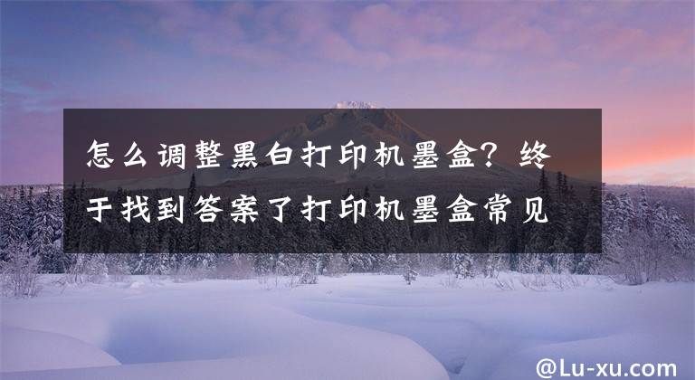 怎么调整黑白打印机墨盒？终于找到答案了打印机墨盒常见问题及处理方法