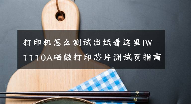 打印机怎么测试出纸看这里!W1110A硒鼓打印芯片测试页指南(可查看历史打印总页数)