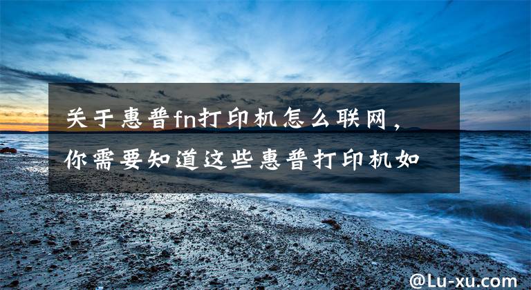 关于惠普fn打印机怎么联网，你需要知道这些惠普打印机如何移动端连接，无线打印