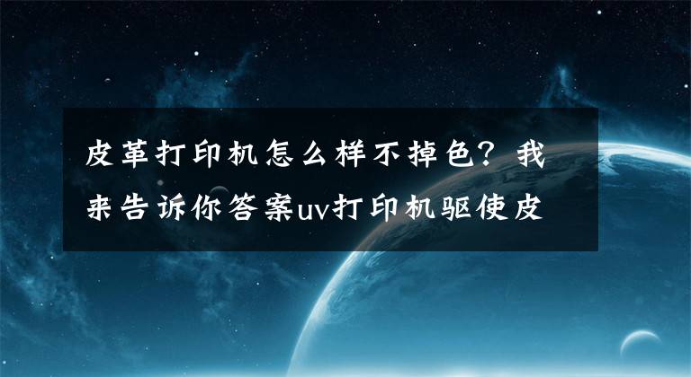 皮革打印机怎么样不掉色?我来告诉你答案uv打印机驱使皮革印刷变革