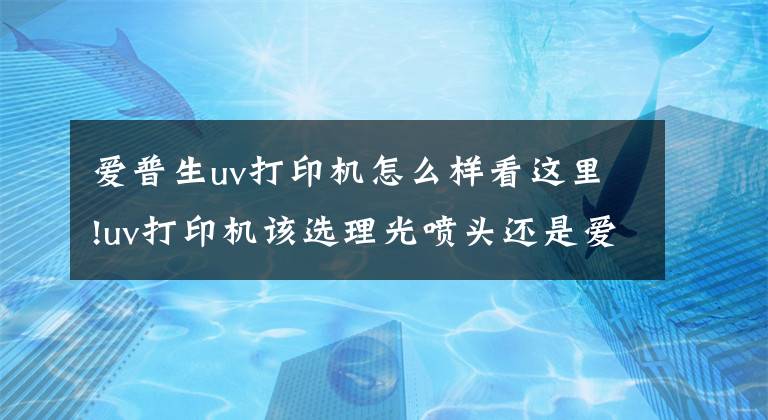爱普生uv打印机怎么样看这里!uv打印机该选理光喷头还是爱普生喷头呢?