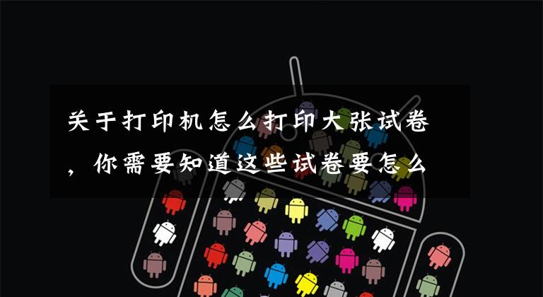 关于打印机怎么打印大张试卷,你需要知道这些试卷要怎么打印,哪里打印试卷便宜