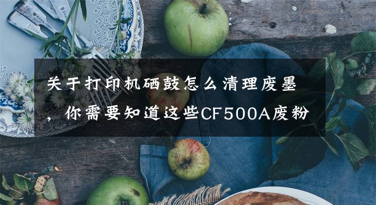关于打印机硒鼓怎么清理废墨,你需要知道这些CF500A废粉满了怎么办?试试看这一招