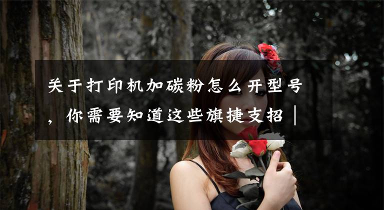 关于打印机加碳粉怎么开型号,你需要知道这些旗捷支招|如何查询HP 100 系列打印机耗材版本