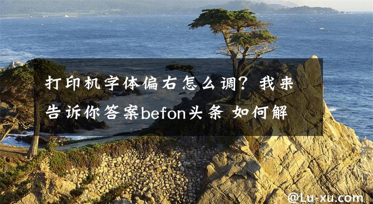 打印机字体偏右怎么调？我来告诉你答案befon头条 如何解决打印歪斜的问题呢？