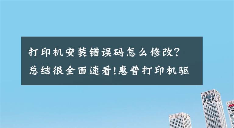 打印机安装错误码怎么修改?总结很全面速看!惠普打印机驱动程序安装错误,驱动安装错误代码2753