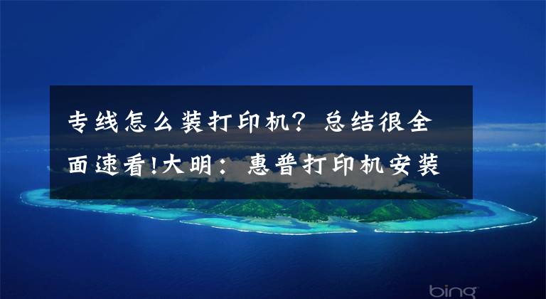 专线怎么装打印机？总结很全面速看!大明：惠普打印机安装详细教程，简单易学，值得收藏