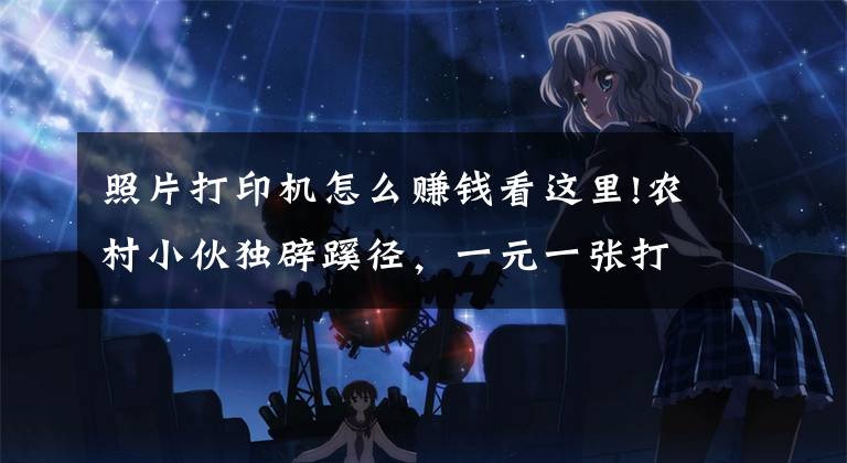 照片打印机怎么赚钱看这里!农村小伙独辟蹊径,一元一张打印照片,生意居然很火