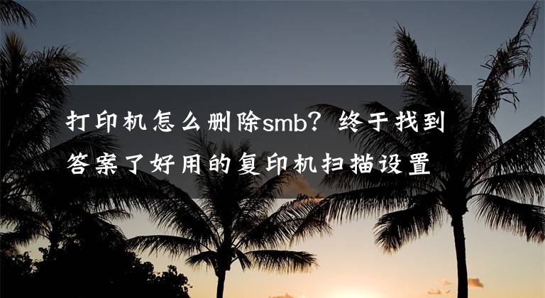 打印机怎么删除smb?终于找到答案了好用的复印机扫描设置方法---SMB设置